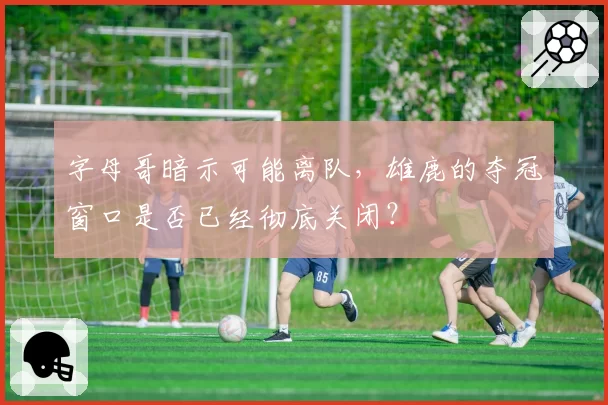 字母哥暗示可能离队，雄鹿的夺冠窗口是否已经彻底关闭？