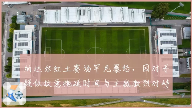 纳达尔红土赛场罕见暴怒，因对手疑似故意拖延时间与主裁激烈对峙
