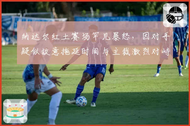 纳达尔红土赛场罕见暴怒，因对手疑似故意拖延时间与主裁激烈对峙
