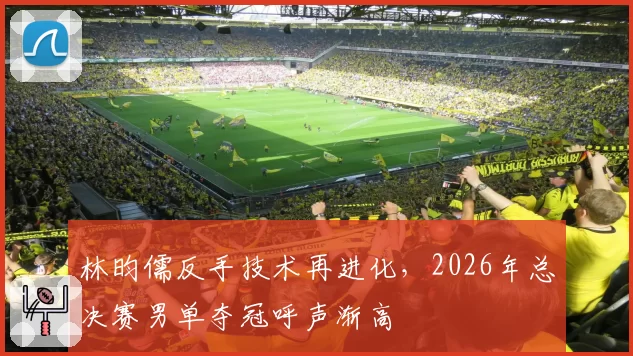 林昀儒反手技术再进化,2026年总决赛男单夺冠呼声渐高