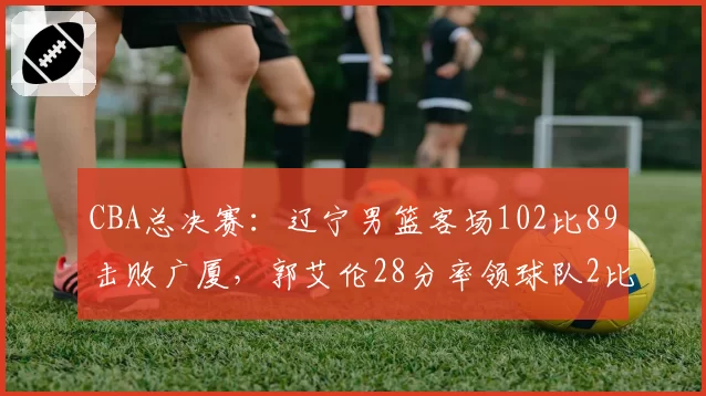 CBA总决赛：辽宁男篮客场102比89击败广厦，郭艾伦28分率领球队2比0领先