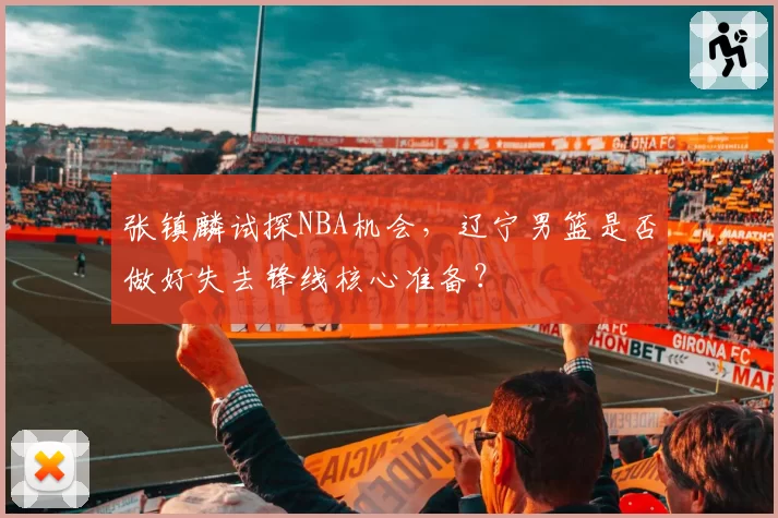 张镇麟试探NBA机会,辽宁男篮是否做好失去锋线核心准备?