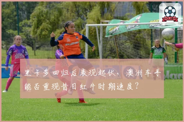 里卡多回归后表现起伏，澳洲车手能否重现昔日红牛时期速度？