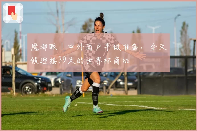 魔都眼|中外商户早做准备,全天候迎接39天的世界杯商机