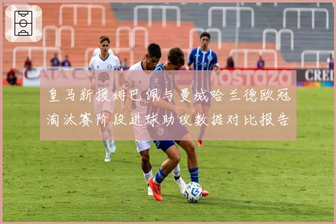 皇马新援姆巴佩与曼城哈兰德欧冠淘汰赛阶段进球助攻数据对比报告