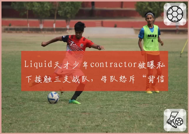 Liquid天才少年contractor被曝私下接触三支战队，母队怒斥“背信弃义”