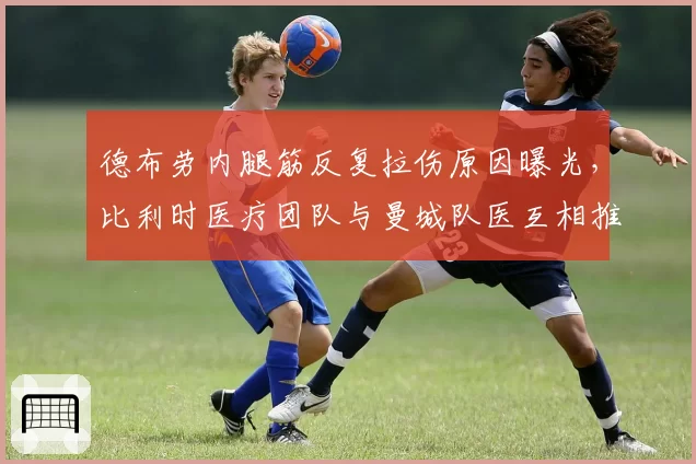 德布劳内腿筋反复拉伤原因曝光，比利时医疗团队与曼城队医互相推责