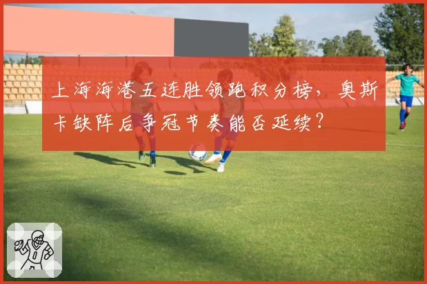 上海海港五连胜领跑积分榜，奥斯卡缺阵后争冠节奏能否延续？