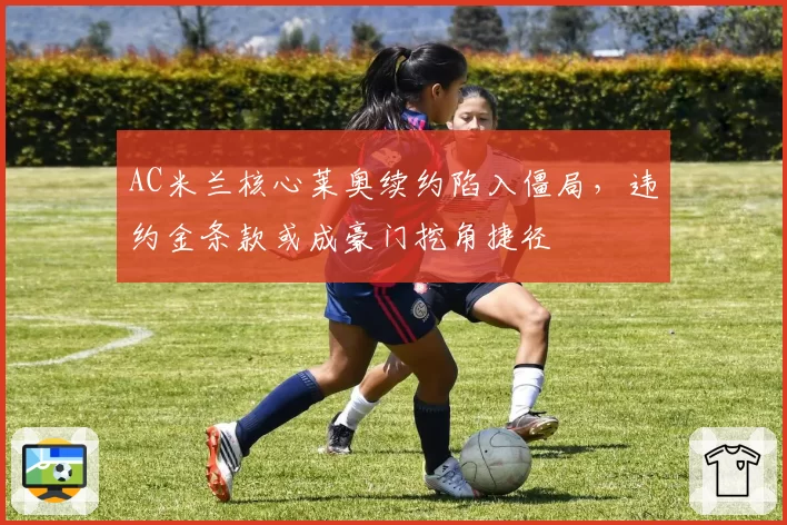 AC米兰核心莱奥续约陷入僵局，违约金条款或成豪门挖角捷径