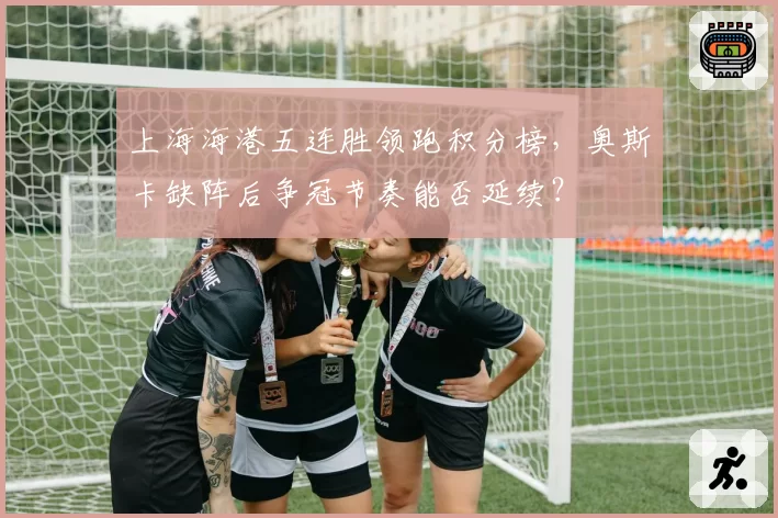 上海海港五连胜领跑积分榜，奥斯卡缺阵后争冠节奏能否延续？