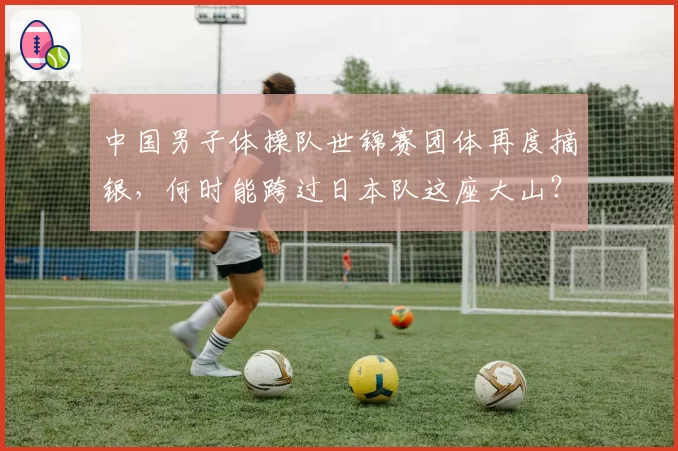 中国男子体操队世锦赛团体再度摘银，何时能跨过日本队这座大山？