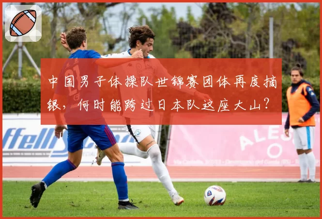 中国男子体操队世锦赛团体再度摘银，何时能跨过日本队这座大山？