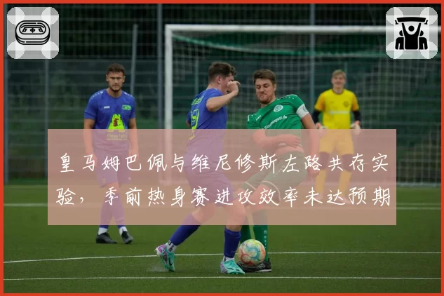 皇马姆巴佩与维尼修斯左路共存实验，季前热身赛进攻效率未达预期