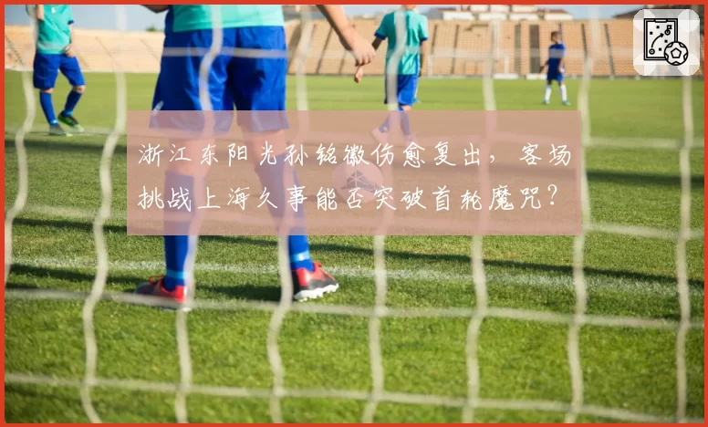 浙江东阳光孙铭徽伤愈复出，客场挑战上海久事能否突破首轮魔咒？