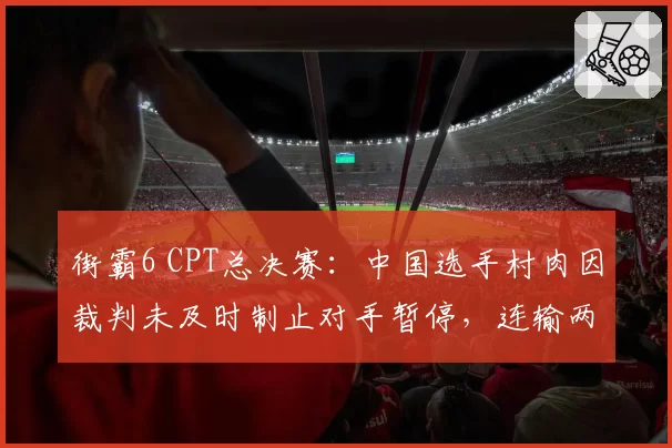 街霸6 CPT总决赛：中国选手村肉因裁判未及时制止对手暂停，连输两局后含泪离场