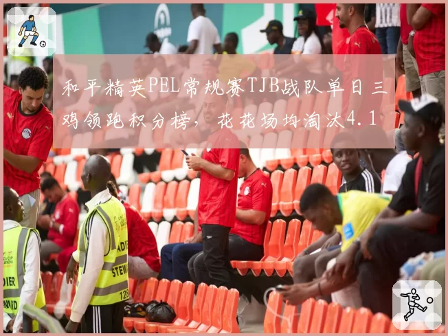 和平精英PEL常规赛TJB战队单日三鸡领跑积分榜，花花场均淘汰4.1