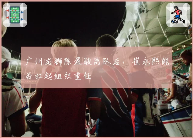 广州龙狮陈盈骏离队后，崔永熙能否扛起组织重任