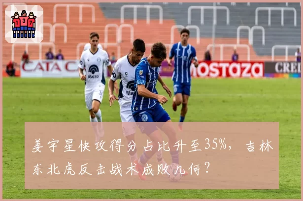 姜宇星快攻得分占比升至35%,吉林东北虎反击战术成败几何?