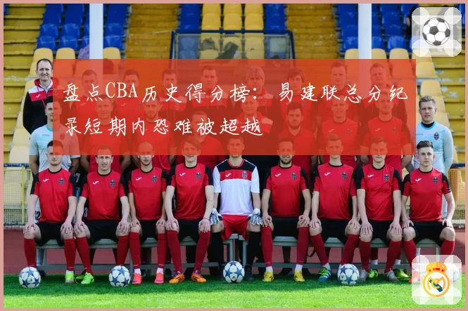 盘点CBA历史得分榜：易建联总分纪录短期内恐难被超越