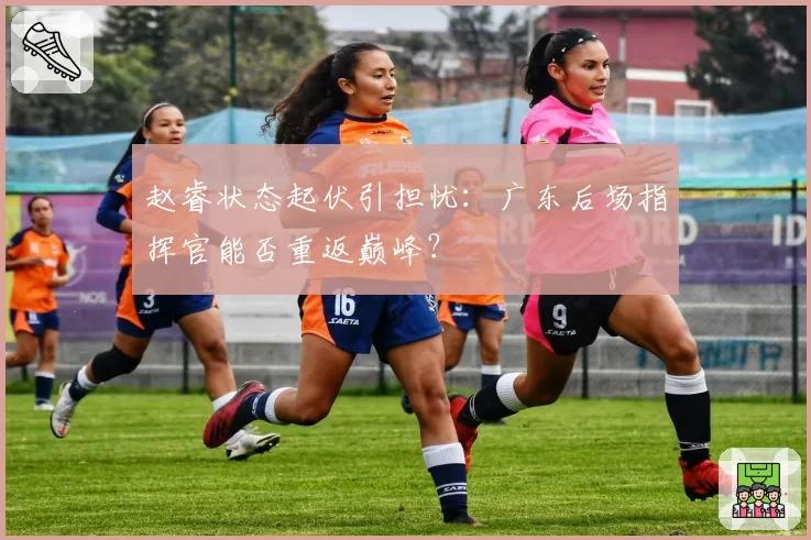 赵睿状态起伏引担忧：广东后场指挥官能否重返巅峰？