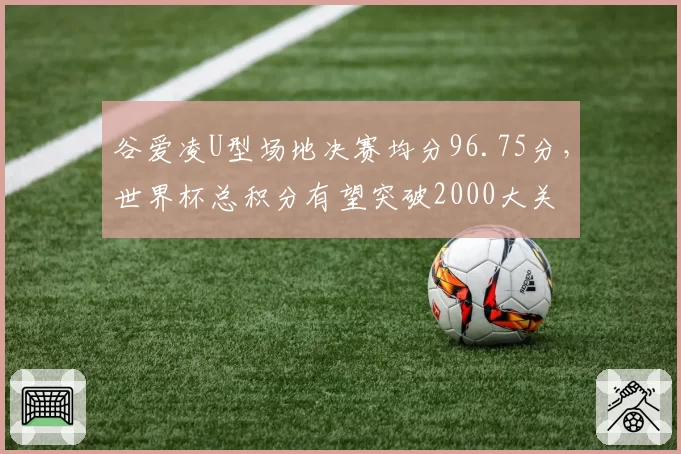 谷爱凌U型场地决赛均分96.75分，世界杯总积分有望突破2000大关