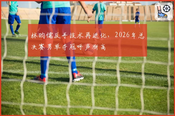 林昀儒反手技术再进化,2026年总决赛男单夺冠呼声渐高