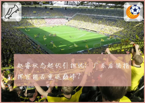 赵睿状态起伏引担忧：广东后场指挥官能否重返巅峰？