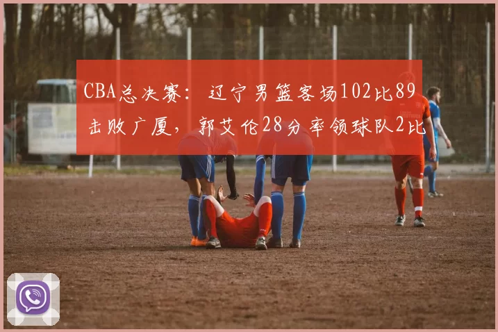 CBA总决赛：辽宁男篮客场102比89击败广厦，郭艾伦28分率领球队2比0领先