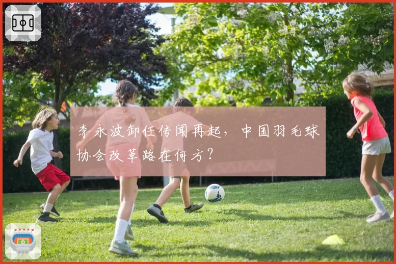 李永波卸任传闻再起，中国羽毛球协会改革路在何方？