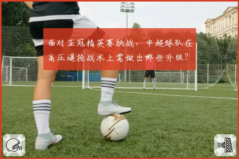 面对亚冠精英赛挑战，中超球队在高压逼抢战术上需做出哪些升级？