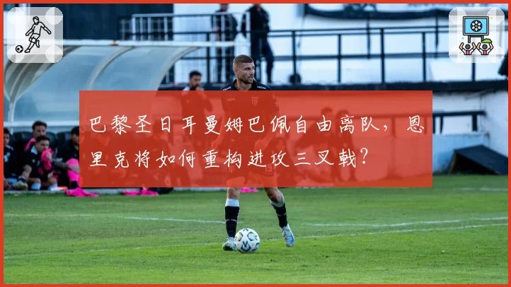 巴黎圣日耳曼姆巴佩自由离队，恩里克将如何重构进攻三叉戟？