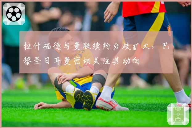 拉什福德与曼联续约分歧扩大,巴黎圣日耳曼密切关注其动向