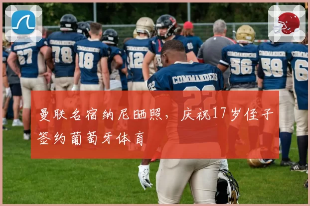 曼联名宿纳尼晒照,庆祝17岁侄子签约葡萄牙体育