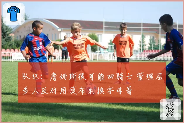 队记：詹姆斯很可能回骑士 管理层多人反对用莫布利换字母哥