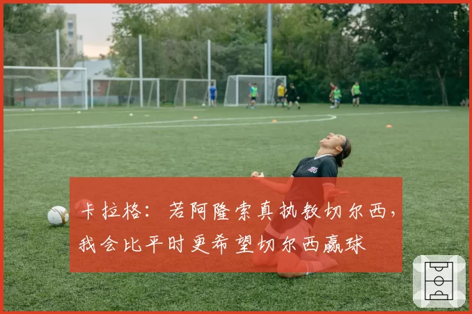 卡拉格：若阿隆索真执教切尔西，我会比平时更希望切尔西赢球