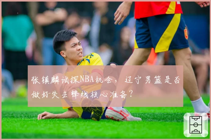 张镇麟试探NBA机会,辽宁男篮是否做好失去锋线核心准备?