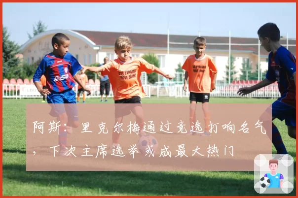 阿斯:里克尔梅通过竞选打响名气,下次主席选举或成最大热门