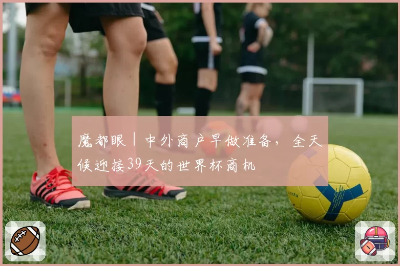 魔都眼|中外商户早做准备,全天候迎接39天的世界杯商机
