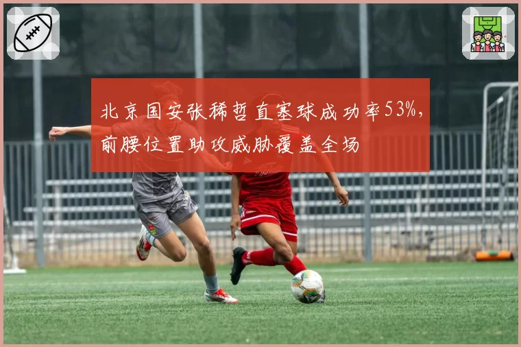 北京国安张稀哲直塞球成功率53%,前腰位置助攻威胁覆盖全场