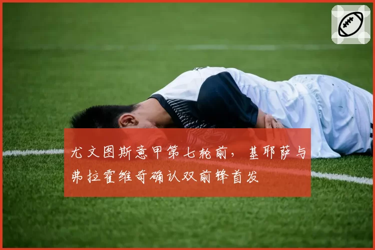 尤文图斯意甲第七轮前，基耶萨与弗拉霍维奇确认双前锋首发