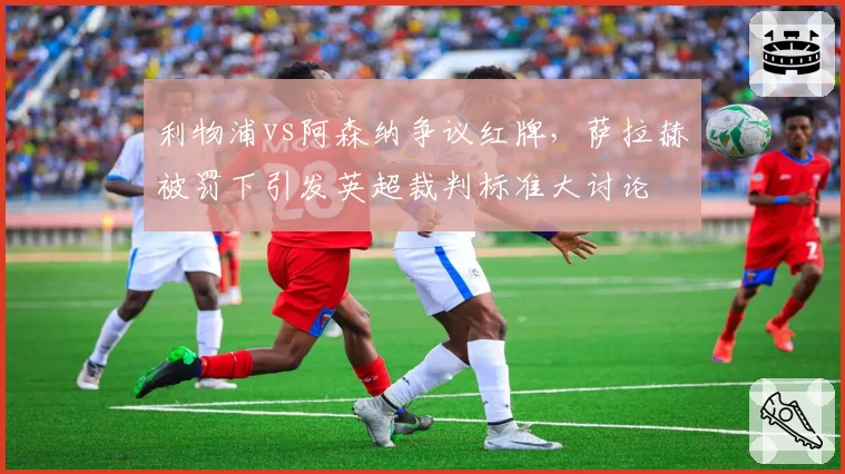 利物浦vs阿森纳争议红牌,萨拉赫被罚下引发英超裁判标准大讨论