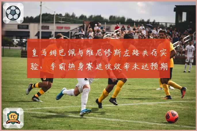 皇马姆巴佩与维尼修斯左路共存实验，季前热身赛进攻效率未达预期