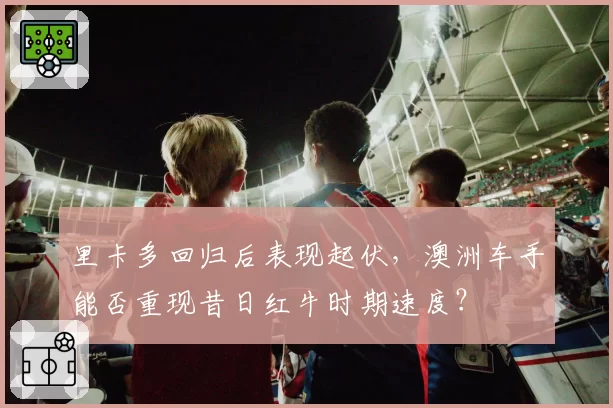 里卡多回归后表现起伏，澳洲车手能否重现昔日红牛时期速度？
