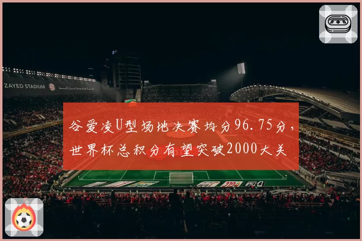 谷爱凌U型场地决赛均分96.75分，世界杯总积分有望突破2000大关
