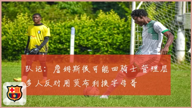 队记：詹姆斯很可能回骑士 管理层多人反对用莫布利换字母哥