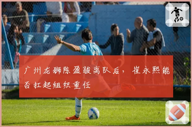 广州龙狮陈盈骏离队后，崔永熙能否扛起组织重任