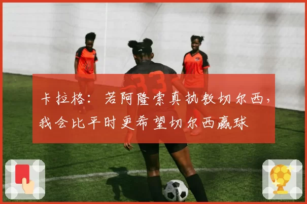 卡拉格：若阿隆索真执教切尔西，我会比平时更希望切尔西赢球