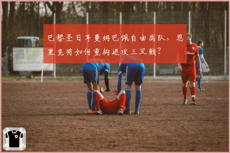 巴黎圣日耳曼姆巴佩自由离队，恩里克将如何重构进攻三叉戟？