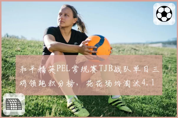 和平精英PEL常规赛TJB战队单日三鸡领跑积分榜，花花场均淘汰4.1