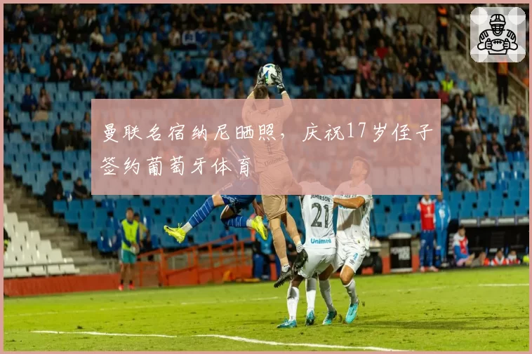 曼联名宿纳尼晒照,庆祝17岁侄子签约葡萄牙体育